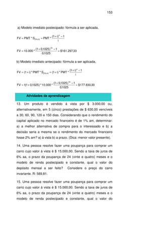 153
a) Modelo imediato postecipado: fórmula a ser aplicada,
i
1)i1(
*PMTS*PMTFV
n
]n%;i[
−+
==
33,297.161$
1025,0
1)1025,01(
*000.10FV
10
=
−+
=
b) Modelo imediato antecipado: fórmula a ser aplicada,
i
1)i1(
*PMT*)i1(S*PMT*)i1(FV
n
]n%;i[
−+
+=+=
30,830.177$
1025,0
1)1025,01(
*000.10*)1025,01(1FV
10
=
−+
+=
Atividades de aprendizagem
13. Um produto é vendido à vista por $ 3.000,00 ou,
alternativamente, em 5 (cinco) prestações de $ 630,00 vencíveis
a 30, 60, 90, 120 e 150 dias. Considerando que o rendimento do
capital aplicado no mercado financeiro é de 1% am, determinar:
a) a melhor alternativa de compra para o interessado e b) a
decisão seria a mesma se o rendimento do mercado financeiro
fosse 2% am? a) à vista b) a prazo. (Dica: menor valor presente).
14. Uma pessoa resolve fazer uma poupança para comprar um
carro cujo valor à vista é $ 15.000,00. Sendo a taxa de juros de
6% aa, o prazo da poupança de 24 (vinte e quatro) meses e o
modelo de renda postecipado e constante, qual o valor do
depósito mensal a ser feito? Considere o preço do carro
invariante. R: 589,81.
15. Uma pessoa resolve fazer uma poupança para comprar um
carro cujo valor à vista é $ 15.000,00. Sendo a taxa de juros de
6% aa, o prazo da poupança de 24 (vinte e quatro) meses e o
modelo de renda postecipado e constante, qual o valor do
 