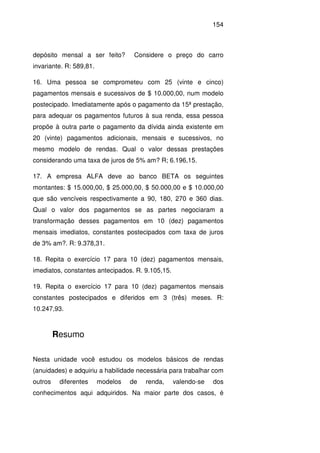 154
depósito mensal a ser feito? Considere o preço do carro
invariante. R: 589,81.
16. Uma pessoa se comprometeu com 25 (vinte e cinco)
pagamentos mensais e sucessivos de $ 10.000,00, num modelo
postecipado. Imediatamente após o pagamento da 15ª prestação,
para adequar os pagamentos futuros à sua renda, essa pessoa
propõe à outra parte o pagamento da dívida ainda existente em
20 (vinte) pagamentos adicionais, mensais e sucessivos, no
mesmo modelo de rendas. Qual o valor dessas prestações
considerando uma taxa de juros de 5% am? R; 6.196,15.
17. A empresa ALFA deve ao banco BETA os seguintes
montantes: $ 15.000,00, $ 25.000,00, $ 50.000,00 e $ 10.000,00
que são vencíveis respectivamente a 90, 180, 270 e 360 dias.
Qual o valor dos pagamentos se as partes negociaram a
transformação desses pagamentos em 10 (dez) pagamentos
mensais imediatos, constantes postecipados com taxa de juros
de 3% am?. R: 9.378,31.
18. Repita o exercício 17 para 10 (dez) pagamentos mensais,
imediatos, constantes antecipados. R. 9.105,15.
19. Repita o exercício 17 para 10 (dez) pagamentos mensais
constantes postecipados e diferidos em 3 (três) meses. R:
10.247,93.
Resumo
Nesta unidade você estudou os modelos básicos de rendas
(anuidades) e adquiriu a habilidade necessária para trabalhar com
outros diferentes modelos de renda, valendo-se dos
conhecimentos aqui adquiridos. Na maior parte dos casos, é
 