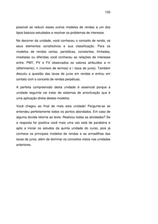 155
possível se reduzir esses outros modelos de rendas a um dos
tipos básicos estudados e resolver os problemas de interesse.
No decorrer da unidade, você conheceu o conceito de renda, os
seus elementos constitutivos e sua classificação. Para os
modelos de rendas certas, periódicas, constantes, limitadas,
imediatas ou diferidas você conheceu as relações de interesse
entre: PMT, PV e FV observados os valores atribuídos a m
(diferimento), n (número de termos) e i (taxa de juros). Também
discutiu a questão das taxas de juros em rendas e entrou em
contato com o conceito de rendas perpétuas.
A perfeita compreensão desta unidade é essencial porque a
unidade seguinte vai tratar de sistemas de amortização que é
uma aplicação direta destes modelos.
Você chegou ao final de mais esta unidade! Pergunte-se se
entendeu perfeitamente todos os pontos abordados. Em caso de
alguma dúvida retorne ao texto. Realizou todas as atividades? Se
a resposta for positiva você mais uma vez está de parabéns e
apto a iniciar os estudos da quinta unidade do curso, pois já
conhece os principais modelos de rendas e as armadilhas das
taxas de juros, além de dominar os conceitos vistos nas unidades
anteriores.
 