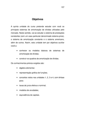 157
Objetivos
A quinta unidade do curso pretende estudar com você os
principais sistemas de amortização de dívidas utilizadas pelo
mercado. Neste sentido, vai-se estudar o sistema de prestações
constantes (com um caso particular denominado sistema price),
o sistema de amortização constante e o sistema americano,
além de outros. Assim, esta unidade tem por objetivos auxiliar
você a:
• conhecer os modelos básicos de sistemas de
amortização de dívidas;
• construir os quadros de amortização de dívidas.
Os conhecimentos prévios exigidos são:
• álgebra elementar;
• representação gráfica de funções;
• conceitos vistos nas unidades 1, 2, 3 e 4, com ênfase
para:
• taxas de juros efetiva e nominal;
• modelos de anuidades;
• equivalência de capitais.
 
