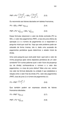 161
1i)+(1
i)+1(*i
*SDi
1i)+(1
i)+1(*i
*PV=PMT
n
n
1n
n
−
=
−
(5.3)
Ou recorrendo aos fatores tabulados em tabelas financeiras,
a*PMT=SDiPV n][i%;1= (5.4)
-1
n][i%;1
-1
n][i%;
a*SDia*PV=PMT = (5.5)
Essas fórmulas relacionam o valor da dívida contraída (PV ou
SDi1), o valor dos pagamentos (PMT), a taxa de juros efetiva da
operação (i) e o número de pagamentos (n) e respondem à
pergunta inicial que você fez. Veja que este problema pode ser
colocado de forma inversa, isto é, dada uma sucessão de
pagamentos periódicos iguais determinar o estado inicial da
dívida.
Uma outra pergunta que você pode fazer: qual será o valor de
minha poupança após vários depósitos periódicos de um valor
constante? Em outras palavras qual o valor futuro da poupança
(ou da dívida) conhecendo-se o número e o valor dos
pagamentos, e a taxa de juros efetiva? Mais uma vez, vamos
nos valer da fórmula deduzida na unidade 4 que estabelece a
relação entre o valor final da dívida (FV), valor dos pagamentos
(PMT), taxa de juros (i) e número de pagamentos (n):
i
1-i)+1(
*PMTFV
n
= (5.6)
Que também podem ser expressas através de fatores
financeiros tabulados:
n][i%;S*PMTFV = (5.7)
-1
n][i%;
S*FVPMT = (5.8)
 