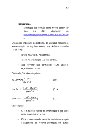 162
Saiba mais...
A dedução das fórmulas deste modelo podem ser
vista em LC61, disponível em
http://www.proativams.com.br/files_aberto/LC61.do
c.
Um aspecto importante do problema, de utilização freqüente, é
a determinação dos seguintes valores para a k-ésima prestação
(1=< k =<n):
• parcela de juros (Jk) nela contida;
• parcela de amortização (Ak) nela contida, e
• saldo devedor que permanece (SDfk) após o
pagamento da parcela.
Essas relações são as seguintes:
]
1-i)+(1
i)+(1
[*i*PV=A
n
1-k
k (5.9)
]
1-i)+(1
i)+(1-i)+(1
[*i*PV=J
n
1-kn
k (5.10)
]
1-i)+(1
i)+(1-i)(1
[*PV=SDf
n
kn
k
+
(5.11)
Observações:
• Ak e Jk são os valores da amortização e dos juros
contidos na k-ésima parcela,
• SDfk é o saldo devedor existente imediatamente após
o pagamento da k-ésima prestação; em outras
 