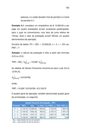 163
palavras, é o saldo devedor final do período k e inicial
do período k+1.
Exemplo 5.1: considere um empréstimo de $ 10.000,00 a ser
pago em quatro prestações anuais sucessivas postecipadas,
para o qual se convencionou uma taxa de juros efetiva de
10%aa. Qual o valor da prestação anual? Montar um quadro
demonstrativo da operação.
Sumário de dados: PV = SDi1 = 10.000,00, n = 4, i = 10% aa,
PMT = ?
Solução: o cálculo da prestação é feito a partir das fórmulas
(5.3) ou (5.5):
1
]4%;10[
1
]n%;i[1 a*000.10a*SDiPMT −−
==
de tabelas de fatores financeiros encontra-se para o par [i%;n]
=[10%;4]:
3154708,0a 1
]4%;10[
=−
então:
70,154.3$3154708,0*000.10PMT ==
O quadro geral da operação, também denominado quadro geral
de amortização, é o seguinte:
 
