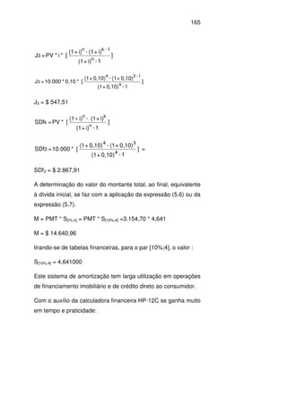 165
]
1-i)+(1
i)+(1-i)+(1
[*i*PV=J
n
1-kn
3
]
1-0,10)+(1
0,10)+(1-0,10)+(1
[*0,10*10.000=J
4
1-34
3
J3 = $ 547,51
]
1-i)+(1
i)+(1-i)(1
[*PV=SDf
n
kn
k
+
]
1-0,10)+(1
0,10)+(1-0,10)+(1
[*10.000=SDf
4
34
3 =
SDf3 = $ 2.867,91
A determinação do valor do montante total, ao final, equivalente
à dívida inicial, se faz com a aplicação da expressão (5.6) ou da
expressão (5.7).
M = PMT * S[i%;n] = PMT * S[10%;4] =3.154,70 * 4,641
M = $ 14.640,96
tirando-se de tabelas financeiras, para o par [10%;4], o valor :
S[10%;4] = 4,641000
Este sistema de amortização tem larga utilização em operações
de financiamento imobiliário e de crédito direto ao consumidor.
Com o auxílio da calculadora financeira HP-12C se ganha muito
em tempo e praticidade:
 