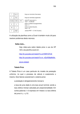 166
A utilização de planilhas como a Excel é também muito útil para
resolver problemas desta natureza.
Saiba mais...
Veja video-aula sobre tabela price e uso da HP
12C e da planilha excel em:
http://br.youtube.com/watch?v=oi1KWFrOTxE
http://br.youtube.com/watch?v=m_nQcXS9p8k&fe.
ature=related.
Tabela Price
A Tabela Price é um caso particular do modelo de prestação
uniforme, no qual o processo de cálculo é exatamente o
mesmo. Dois fatores caracterizam o sistema price:
a prestação é obrigatoriamente mensal e
a taxa de juros dada é uma taxa anual nominal, sendo a
taxa efetiva mensal calculada por proporcionalidade. Em
outras palavras: n é expresso em meses e a taxa efetiva
de juros é im = ia/12.
 