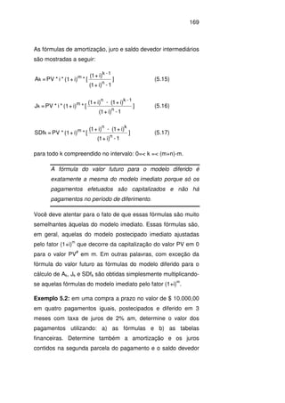 169
As fórmulas de amortização, juro e saldo devedor intermediários
são mostradas a seguir:
]
1-i)+1(
i)+1(
[*i)+(1*i*VP=A
n
1-k
m
k (5.15)
]
1-i)+1(
i)+1(-i)+1(
[*i)+(1*i*PV=J
n
1-kn
m
k (5.16)
]
1-i)+1(
i)+1(-i)+1(
[*i)+(1*PV=SDf
n
kn
m
k (5.17)
para todo k compreendido no intervalo: 0=< k =< (m+n)-m.
A fórmula do valor futuro para o modelo diferido é
exatamente a mesma do modelo imediato porque só os
pagamentos efetuados são capitalizados e não há
pagamentos no período de diferimento.
Você deve atentar para o fato de que essas fórmulas são muito
semelhantes àquelas do modelo imediato. Essas fórmulas são,
em geral, aquelas do modelo postecipado imediato ajustadas
pelo fator (1+i)
m
que decorre da capitalização do valor PV em 0
para o valor PV
#
em m. Em outras palavras, com exceção da
fórmula do valor futuro as fórmulas do modelo diferido para o
cálculo de Ak, Jk e SDfk são obtidas simplesmente multiplicando-
se aquelas fórmulas do modelo imediato pelo fator (1+i)
m
.
Exemplo 5.2: em uma compra a prazo no valor de $ 10.000,00
em quatro pagamentos iguais, postecipados e diferido em 3
meses com taxa de juros de 2% am, determine o valor dos
pagamentos utilizando: a) as fórmulas e b) as tabelas
financeiras. Determine também a amortização e os juros
contidos na segunda parcela do pagamento e o saldo devedor
 