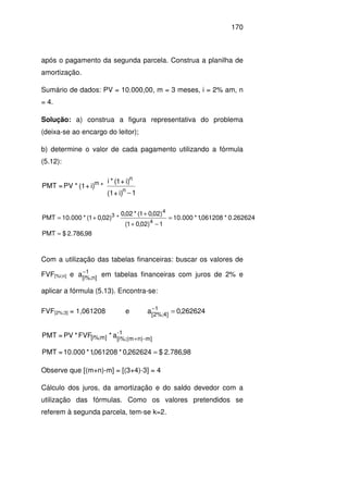 170
após o pagamento da segunda parcela. Construa a planilha de
amortização.
Sumário de dados: PV = 10.000,00, m = 3 meses, i = 2% am, n
= 4.
Solução: a) construa a figura representativa do problema
(deixa-se ao encargo do leitor);
b) determine o valor de cada pagamento utilizando a fórmula
(5.12):
1i)+(1
i)+1(*i
*i)+(1*PV=PMT
n
n
m
−
98,786.2$PMT
262624.0*061208,1*000.10
1)02,01(
)02,01(*02,0
*)02,01(*000.10PMT
4
4
3
=
=
−+
+
+=
Com a utilização das tabelas financeiras: buscar os valores de
FVF[%i;n] e 1
]n%;i[
a−
em tabelas financeiras com juros de 2% e
aplicar a fórmula (5.13). Encontra-se:
FVF[2%;3] = 1,061208 e 262624,0a 1
]4%;2[
=−
98,786.2$262624,0*061208,1*10.000=PMT
a*FVF*PV=PMT -1
m]-n)(m[i%;;m]%[i
=
+
Observe que [(m+n)-m] = [(3+4)-3] = 4
Cálculo dos juros, da amortização e do saldo devedor com a
utilização das fórmulas. Como os valores pretendidos se
referem à segunda parcela, tem-se k=2.
 