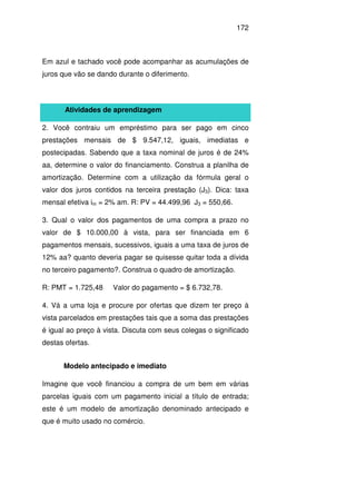 172
Em azul e tachado você pode acompanhar as acumulações de
juros que vão se dando durante o diferimento.
Atividades de aprendizagem
2. Você contraiu um empréstimo para ser pago em cinco
prestações mensais de $ 9.547,12, iguais, imediatas e
postecipadas. Sabendo que a taxa nominal de juros é de 24%
aa, determine o valor do financiamento. Construa a planilha de
amortização. Determine com a utilização da fórmula geral o
valor dos juros contidos na terceira prestação (J3). Dica: taxa
mensal efetiva im = 2% am. R: PV = 44.499,96 J3 = 550,66.
3. Qual o valor dos pagamentos de uma compra a prazo no
valor de $ 10.000,00 à vista, para ser financiada em 6
pagamentos mensais, sucessivos, iguais a uma taxa de juros de
12% aa? quanto deveria pagar se quisesse quitar toda a dívida
no terceiro pagamento?. Construa o quadro de amortização.
R: PMT = 1.725,48 Valor do pagamento = $ 6.732,78.
4. Vá a uma loja e procure por ofertas que dizem ter preço à
vista parcelados em prestações tais que a soma das prestações
é igual ao preço à vista. Discuta com seus colegas o significado
destas ofertas.
Modelo antecipado e imediato
Imagine que você financiou a compra de um bem em várias
parcelas iguais com um pagamento inicial a título de entrada;
este é um modelo de amortização denominado antecipado e
que é muito usado no comércio.
 