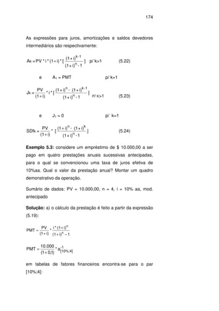 174
As expressões para juros, amortizações e saldos devedores
intermediários são respectivamente:
]
1-i)+(1
i)+(1
[*i)(1*i*PV=A
n
1-k
k + p/ k>1 (5.22)
e A1 = PMT p/ k=1
]
1-i)+(1
i)+(1-i)+(1
[*i*
i)(1
PV
=J
n
1-kn
k
+ P/ K>1 (5.23)
e J1 = 0 p/ k=1
]
1-i)+(1
i)+(1-i)(1
[*
i)(1
PV
=SDf
n
kn
k
+
+
(5.24)
Exemplo 5.3: considere um empréstimo de $ 10.000,00 a ser
pago em quatro prestações anuais sucessivas antecipadas,
para o qual se convencionou uma taxa de juros efetiva de
10%aa. Qual o valor da prestação anual? Montar um quadro
demonstrativo da operação.
Sumário de dados: PV = 10.000,00, n = 4, i = 10% aa, mod.
antecipado
Solução: a) o cálculo da prestação é feito a partir da expressão
(5.19):
1i)(1
i)(1*i
*
)i1(
PV
PMT
n
n
−+
+
+
=
1-
[10%;4]
a*
)1,01(
000.10
PMT
+
=
em tabelas de fatores financeiros encontra-se para o par
[10%;4]:
 