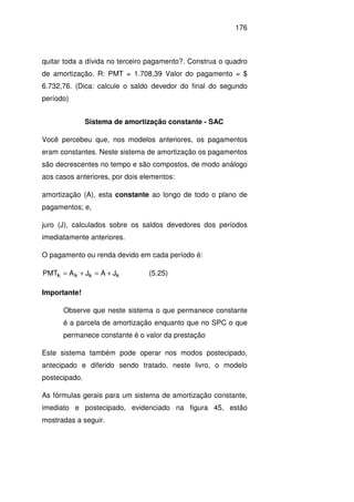 176
quitar toda a dívida no terceiro pagamento?. Construa o quadro
de amortização. R: PMT = 1.708,39 Valor do pagamento = $
6.732,76. (Dica: calcule o saldo devedor do final do segundo
período)
Sistema de amortização constante - SAC
Você percebeu que, nos modelos anteriores, os pagamentos
eram constantes. Neste sistema de amortização os pagamentos
são decrescentes no tempo e são compostos, de modo análogo
aos casos anteriores, por dois elementos:
amortização (A), esta constante ao longo de todo o plano de
pagamentos; e,
juro (J), calculados sobre os saldos devedores dos períodos
imediatamente anteriores.
O pagamento ou renda devido em cada período é:
kkkk JAJAPMT +=+= (5.25)
Importante!
Observe que neste sistema o que permanece constante
é a parcela de amortização enquanto que no SPC o que
permanece constante é o valor da prestação
Este sistema também pode operar nos modos postecipado,
antecipado e diferido sendo tratado, neste livro, o modelo
postecipado.
As fórmulas gerais para um sistema de amortização constante,
imediato e postecipado, evidenciado na figura 45, estão
mostradas a seguir.
 