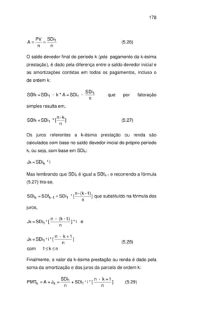 178
n
SDi
n
PV
A 1== (5.26)
O saldo devedor final do período k (pós pagamento da k-ésima
prestação), é dado pela diferença entre o saldo devedor inicial e
as amortizações contidas em todos os pagamentos, incluso o
de ordem k:
n
SDi
-SDi=A*k-SDi=SDf 1
11k que por fatoração
simples resulta em,
]
n
k-n
[*SDi=SDf 1k (5.27)
Os juros referentes a k-ésima prestação ou renda são
calculados com base no saldo devedor inicial do próprio período
k, ou seja, com base em SDik:
i*SDi=J kk
Mas lembrando que SDik é igual a SDfk-1 e recorrendo a fórmula
(5.27) tira-se,
]
n
1)-(k-n
[*SDiSDf=SDi 11-kk = que substituído na fórmula dos
juros,
i*]
n
1)-(k-n
[SDi=J *1k e
nk1com
]
n
1k-n
[*iSDi=J *1k
≤≤
+
(5.28)
Finalmente, o valor da k-ésima prestação ou renda é dado pela
soma da amortização e dos juros da parcela de ordem k:
]
n
1+k-n
[*iSDi+
n
SDi
=J+APMT *1
1
kk = (5.29)
 