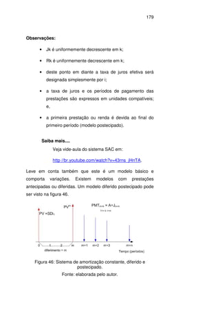 179
Observações:
• Jk é uniformemente decrescente em k;
• Rk é uniformemente decrescente em k;
• deste ponto em diante a taxa de juros efetiva será
designada simplesmente por i;
• a taxa de juros e os períodos de pagamento das
prestações são expressos em unidades compatíveis;
e,
• a primeira prestação ou renda é devida ao final do
primeiro período (modelo postecipado).
Saiba mais....
Veja vide-aula do sistema SAC em:
http //br.youtube.com/watch?v=43rns_jHnTA.
Leve em conta também que este é um modelo básico e
comporta variações. Existem modelos com prestações
antecipadas ou diferidas. Um modelo diferido postecipado pode
ser visto na figura 46.
Figura 46: Sistema de amortização constante, diferido e
postecipado.
Fonte: elaborada pelo autor.
 