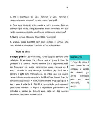 18
3. Dê o significado de valor nominal. O valor nominal é
necessariamente o capital? ou o montante? por quê?
4. Faça uma distinção entre capital e valor presente. Crie um
exemplo que ilustre, adequadamente, esses conceitos. Por que
razão esses conceitos são usualmente vistos como sinônimos?
5. Qual a fórmula básica da Matemática Financeira?
6. Discuta essas questões com seus colegas e formule uma
resposta única valendo-se dos chats e fóruns disponíveis.
Fluxo de caixa
Situação prática 1.2: você entrou numa loja para comprar uma
geladeira. O vendedor lhe informa que o preço à vista da
geladeira é $ 1.500,00. Informa também que o pagamento pode
ser financiado em quatro pagamentos iguais mensais de $
400,00 através de uma instituição financeira (IF). Você faz a
compra e opta pelo financiamento, de modo que terá quatro
desembolsos mensais sucessivos de R$ 400,00; é o seu fluxo de
caixa dessa operação. A instituição financeira (IF) pagará para a
loja o valor à vista de $ 1.500,00 e receberá de você as quatro
prestações mensais. A Figura 3 representa graficamente as
entradas e saídas de dinheiro para cada um dos agentes
envolvidos; isso é um fluxo de caixa*.
GLOSSÁRIO
* Fluxo de caixa é
uma sucessão de
entradas e saídas
de dinheiro (ou
ativos expressos
pelo seu valor
monetário) no
tempo.
 