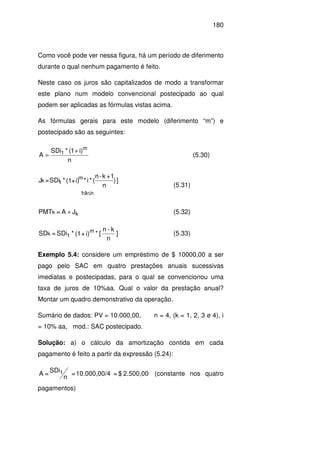 180
Como você pode ver nessa figura, há um período de diferimento
durante o qual nenhum pagamento é feito.
Neste caso os juros são capitalizados de modo a transformar
este plano num modelo convencional postecipado ao qual
podem ser aplicadas as fórmulas vistas acima.
As fórmulas gerais para este modelo (diferimento “m”) e
postecipado são as seguintes:
n
)i1(*SDi
A
m
1 +
= (5.30)
nk1
m
1k ])
n
1+k-n
(*i*i)+(1*SDi=J
≤≤
(5.31)
JA=PMT kk + (5.32)
]
n
k-n
[*i)+(1*SDi=SD m
1k (5.33)
Exemplo 5.4: considere um empréstimo de $ 10000,00 a ser
pago pelo SAC em quatro prestações anuais sucessivas
imediatas e postecipadas, para o qual se convencionou uma
taxa de juros de 10%aa. Qual o valor da prestação anual?
Montar um quadro demonstrativo da operação.
Sumário de dados: PV = 10.000,00, n = 4, (k = 1, 2, 3 e 4), i
= 10% aa, mod.: SAC postecipado.
Solução: a) o cálculo da amortização contida em cada
pagamento é feito a partir da expressão (5.24):
2.500,00$=410.000,00/=
n
SDi
=A 1 (constante nos quatro
pagamentos)
 
