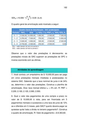 182
0,00]
4
4-4
[*10.000=SDf4 = (k=4)
O quadro geral de amortização está mostrado a seguir:
Observe que o valor das prestações é decrescente; as
prestações iniciais do SAC superam as prestações do SPC o
inverso ocorrendo com as últimas.
Atividades de aprendizagem
7. Você contraiu um empréstimo de $ 10.000,00 para ser pago
em cinco prestações mensais imediatas e postecipadas no
sistema SAC. Sabendo que a taxa nominal de juros é de 24%
aa, determine o valor das prestações. Construa a planilha de
amortização. Dica: taxa mensal efetiva im = 2% am. R: PMT =
2.200, 2.160, 2.120, 2.080, 2.000.
8. Qual o valor dos pagamentos de uma compra a prazo no
valor de $ 10.000,00 à vista, para ser financiada em 5
pagamentos mensais e sucessivos a uma taxa de juros de 12%
aa e diferidos em 3 meses, pelo SAC? quanto deveria pagar se
quisesse quitar toda a dívida no terceiro pagamento?. Construa
o quadro de amortização. R: Valor do pagamento = $ 8.363,60.
 