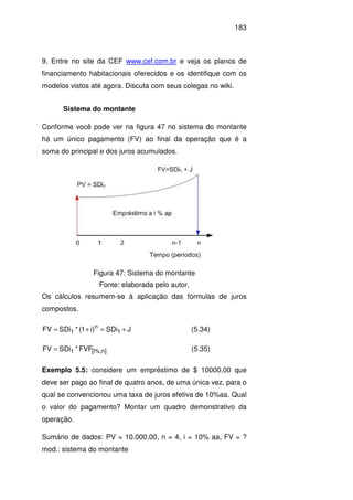 183
9. Entre no site da CEF www.cef.com.br e veja os planos de
financiamento habitacionais oferecidos e os identifique com os
modelos vistos até agora. Discuta com seus colegas no wiki.
Sistema do montante
Conforme você pode ver na figura 47 no sistema do montante
há um único pagamento (FV) ao final da operação que é a
soma do principal e dos juros acumulados.
Figura 47: Sistema do montante
Fonte: elaborada pelo autor.
Os cálculos resumem-se à aplicação das fórmulas de juros
compostos.
JSDi)i1(*SDiFV 1
n
1 +=+= (5.34)
]n%;i[1 FVF*SDiFV = (5.35)
Exemplo 5.5: considere um empréstimo de $ 10000,00 que
deve ser pago ao final de quatro anos, de uma única vez, para o
qual se convencionou uma taxa de juros efetiva de 10%aa. Qual
o valor do pagamento? Montar um quadro demonstrativo da
operação.
Sumário de dados: PV = 10.000,00, n = 4, i = 10% aa, FV = ?
mod.: sistema do montante
 
