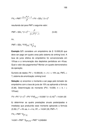 188
n
1#
n#
1 )i1(*SDiFV
i
1)i1(
*PMTFV +==
−+
=
resultando daí para PMT o seguinte valor:
1)i1(
i
*)i1(*SDiPMT
n#
#
n
1
−+
+= (5.40)
ou,
1
]n;i[
]n;i[1 #S*FVF*SDiPMT −
=
Exemplo 5.7: considere um empréstimo de $ 10.000,00 que
deve ser pago em quatro anos pelo sistema do sinking fund. A
taxa de juros efetiva do empréstimo foi convencionada em
10%aa e a remuneração dos depósitos periódicos em 4%aa.
Qual o valor dos pagamentos? Montar um quadro demonstrativo
da operação.
Sumário de dados: PV = 10.000,00, n = 4, i = 10% aa, PMTk =
?, sistema de amortização: sinking fund
Solução: a) encontrar o montante a ser pago pelo tomador do
empréstimo com a taxa de juros de 10% aa aplicando a fórmula
(5.38). Determinação do montante (PV= 10.000, n = 4, i =
10%aa):
14.641,000,10)(1*10.000FVF*PVi)(1*PVFV 4
n][i,
n
=+==+=
b) determinar as quatro prestações anuais postecipadas e
imediatas que produzirão esse montante aplicando a fórmula
(5.39) ( i
#
= 4% aa, n = 4 a, VF1 = 14.641,00, PMT= ?.
S*PMTFV n],[i1 #=
4,246464*PMTS*PMT14.641 [4%,4] ==
 