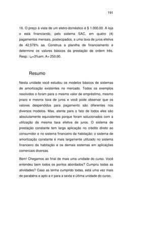 191
16. O preço à vista de um eletro-doméstico é $ 1.000,00. A loja
o está financiando, pelo sistema SAC, em quatro (4)
pagamentos mensais, postecipados, a uma taxa de juros efetiva
de 42,576% aa. Construa a planilha de financiamento e
determine os valores básicos da prestação de ordem três.
Resp.: ief=3%am; A= 250,00.
Resumo
Nesta unidade você estudou os modelos básicos de sistemas
de amortização existentes no mercado. Todos os exemplos
resolvidos o foram para o mesmo valor de empréstimo, mesmo
prazo e mesma taxa de juros e você pode observar que os
valores despendidos para pagamento são diferentes nos
diversos modelos. Mas, atente para o fato de todos eles são
absolutamente equivalentes porque foram solucionados com a
utilização da mesma taxa efetiva de juros. O sistema de
prestação constante tem larga aplicação no crédito direto ao
consumidor e no sistema financeiro da habitação; o sistema de
amortização constante é mais largamente utilizado no sistema
financeiro da habitação e os demais sistemas em aplicações
comerciais diversas.
Bem! Chegamos ao final de mais uma unidade do curso. Você
entendeu bem todos os pontos abordados? Cumpriu todas as
atividades? Caso as tenha cumprido todas, está uma vez mais
de parabéns e apto a ir para a sexta e última unidade do curso.
 