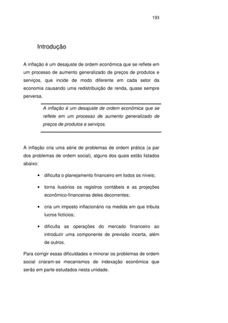 193
Introdução
A inflação é um desajuste de ordem econômica que se reflete em
um processo de aumento generalizado de preços de produtos e
serviços, que incide de modo diferente em cada setor da
economia causando uma redistribuição de renda, quase sempre
perversa.
A inflação cria uma série de problemas de ordem prática (a par
dos problemas de ordem social), alguns dos quais estão listados
abaixo:
• dificulta o planejamento financeiro em todos os níveis;
• torna ilusórios os registros contábeis e as projeções
econômico-financeiras deles decorrentes;
• cria um imposto inflacionário na medida em que tributa
lucros fictícios;
• dificulta as operações do mercado financeiro ao
introduzir uma componente de previsão incerta, além
de outros.
Para corrigir essas dificuldades e minorar os problemas de ordem
social criaram-se mecanismos de indexação econômica que
serão em parte estudados nesta unidade.
A inflação é um desajuste de ordem econômica que se
reflete em um processo de aumento generalizado de
preços de produtos e serviços.
 