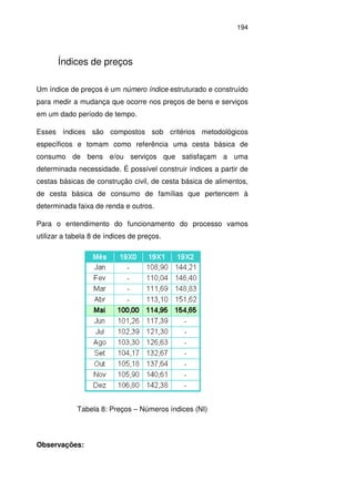 194
Índices de preços
Um índice de preços é um número índice estruturado e construído
para medir a mudança que ocorre nos preços de bens e serviços
em um dado período de tempo.
Esses índices são compostos sob critérios metodológicos
específicos e tomam como referência uma cesta básica de
consumo de bens e/ou serviços que satisfaçam a uma
determinada necessidade. É possível construir índices a partir de
cestas básicas de construção civil, de cesta básica de alimentos,
de cesta básica de consumo de famílias que pertencem à
determinada faixa de renda e outros.
Para o entendimento do funcionamento do processo vamos
utilizar a tabela 8 de índices de preços.
Tabela 8: Preços – Números índices (NI)
Observações:
 