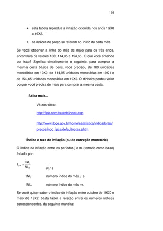 195
• esta tabela reproduz a inflação ocorrida nos anos 19X0
a 19X2.
• os índices de preço se referem ao início de cada mês.
Se você observar a linha do mês de maio para os três anos,
encontrará os valores 100, 114,95 e 154,65. O que você entende
por isso? Significa simplesmente o seguinte: para comprar a
mesma cesta básica de bens, você precisou de 100 unidades
monetárias em 19X0, de 114,95 unidades monetárias em 19X1 e
de 154,65 unidades monetárias em 19X2. O dinheiro perdeu valor
porque você precisa de mais para comprar a mesma cesta.
Saiba mais...
Vá aos sites:
http://fipe.com.br/web/index.asp
http://www.ibge.gov.br/home/estatistica/indicadores/
precos/inpc_ipca/defaultnotas.shtm.
Índice e taxa de inflação (ou de correção monetária)
O índice de inflação entre os períodos j e m (tomado como base)
é dado por:
m
j
m/j
NI
NI
I =
(6.1)
NIj número índice do mês j, e
NIm número índice do mês m.
Se você quiser saber o índice de inflação entre outubro de 19X0 e
maio de 19X2, basta fazer a relação entre os números índices
correspondentes, da seguinte maneira:
 