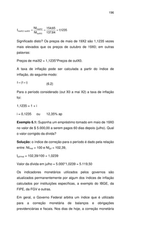 196
1235,1
64,137
65,154
NI
NI
I
0outX
2maiX
0outX/2maiX ===
Significado disto? Os preços de maio de 19X2 são 1,1235 vezes
mais elevados que os preços de outubro de 19X0; em outras
palavras:
Preços de maiX2 = 1,1235*Preços de outX0.
A taxa de inflação pode ser calculada a partir do índice de
inflação, do seguinte modo:
)i1(I += (6.2)
Para o período considerado (out X0 a mai X2) a taxa de inflação
foi:
1,1235 = 1 + i
i = 0,1235 ou 12,35% ap
Exemplo 6.1: Suponha um empréstimo tomado em maio de 19X0
no valor de $ 5.000,00 a serem pagos 60 dias depois (julho). Qual
o valor corrigido da dívida?
Solução: o índice de correção para o período é dado pela relação
entre: NImai = 100 e NIjul = 102,39,
Ijul/mai = 102,39/100 = 1,0239
Valor da dívida em julho = 5.000*1,0239 = 5.119,50
Os indicadores monetários utilizados pelos governos são
atualizados permanentemente por algum dos índices de inflação
calculados por instituições específicas, a exemplo do IBGE, da
FIPE, da FGV e outras.
Em geral, o Governo Federal arbitra um índice que é utilizado
para a correção monetária de balanços e obrigações
previdenciárias e fiscais. Nos dias de hoje, a correção monetária
 