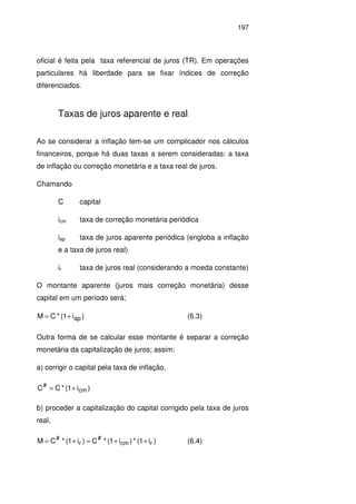 197
oficial é feita pela taxa referencial de juros (TR). Em operações
particulares há liberdade para se fixar índices de correção
diferenciados.
Taxas de juros aparente e real
Ao se considerar a inflação tem-se um complicador nos cálculos
financeiros, porque há duas taxas a serem consideradas: a taxa
de inflação ou correção monetária e a taxa real de juros.
Chamando
C capital
icm taxa de correção monetária periódica
iap taxa de juros aparente periódica (engloba a inflação
e a taxa de juros real)
ir taxa de juros real (considerando a moeda constante)
O montante aparente (juros mais correção monetária) desse
capital em um período será;
)i1(*CM ap+= (6.3)
Outra forma de se calcular esse montante é separar a correção
monetária da capitalização de juros; assim:
a) corrigir o capital pela taxa de inflação,
)i1(*CC cm
#
+=
b) proceder a capitalização do capital corrigido pela taxa de juros
real,
)i1(*)i1(*C)i1(*CM rcm
#
r
#
++=+= (6.4)
 