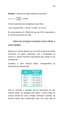199
Solução: o índice de correção monetária do período é:
1,273597=
114,95
146,40
=I 1)FEVX2/MAIXcm(
O valor original deve ser corrigido por esse índice:
1.910,39$=1,273597*1.500,00=FEVX2)corrigido(Valor
Em outras palavras, $ 1.500,00 de maio de 19X1 é equivalente a
$ 1.910,39 de fevereiro de 19X2.
Índice de correção monetária como inflator e
como deflator
Sempre que você se deparar com uma série temporal de valores
financeiros, em regime inflacionário, terá a necessidade de
reduzi-la a valores financeiros equivalentes para analisar a sua
evolução real.
Considere a série temporal abaixo, correspondente ao
faturamento da empresa Alfa:
Para se conhecer a evolução real do faturamento de Alfa,
números devem ser ajustados para refletir o mesmo poder de
compra, levando em conta a inflação verificada no período. Os
diversos valores são transformados para uma única data de
 