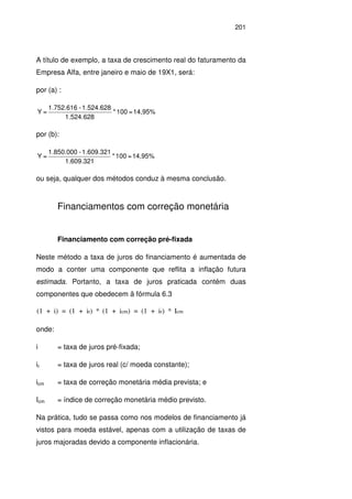 201
A título de exemplo, a taxa de crescimento real do faturamento da
Empresa Alfa, entre janeiro e maio de 19X1, será:
por (a) :
14,95%=100*
628.524.1
1.524.628-1.752.616
=Y
por (b):
14,95%=100*
321.609.1
1.609.321-1.850.000
=Y
ou seja, qualquer dos métodos conduz à mesma conclusão.
Financiamentos com correção monetária
Financiamento com correção pré-fixada
Neste método a taxa de juros do financiamento é aumentada de
modo a conter uma componente que reflita a inflação futura
estimada. Portanto, a taxa de juros praticada contém duas
componentes que obedecem ã fórmula 6.3
(1 + i) = (1 + i ) * (1 + i ) = (1 + i ) * Ir cm r cm
onde:
i = taxa de juros pré-fixada;
ir = taxa de juros real (c/ moeda constante);
icm = taxa de correção monetária média prevista; e
Icm = índice de correção monetária médio previsto.
Na prática, tudo se passa como nos modelos de financiamento já
vistos para moeda estável, apenas com a utilização de taxas de
juros majoradas devido a componente inflacionária.
 