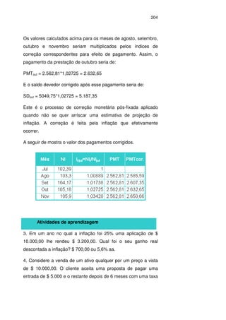 204
Os valores calculados acima para os meses de agosto, setembro,
outubro e novembro seriam multiplicados pelos índices de
correção correspondentes para efeito de pagamento. Assim, o
pagamento da prestação de outubro seria de:
PMTout = 2.562,81*1,02725 = 2.632,65
E o saldo devedor corrigido após esse pagamento seria de:
SDout = 5049,75*1,02725 = 5.187,35
Este é o processo de correção monetária pós-fixada aplicado
quando não se quer arriscar uma estimativa de projeção de
inflação. A correção é feita pela inflação que efetivamente
ocorrer.
A seguir de mostra o valor dos pagamentos corrigidos.
Atividades de aprendizagem
3. Em um ano no qual a inflação foi 25% uma aplicação de $
10.000,00 lhe rendeu $ 3.200,00. Qual foi o seu ganho real
descontada a inflação? $ 700,00 ou 5,6% aa.
4. Considere a venda de um ativo qualquer por um preço a vista
de $ 10.000,00. O cliente aceita uma proposta de pagar uma
entrada de $ 5.000 e o restante depois de 6 meses com uma taxa
 