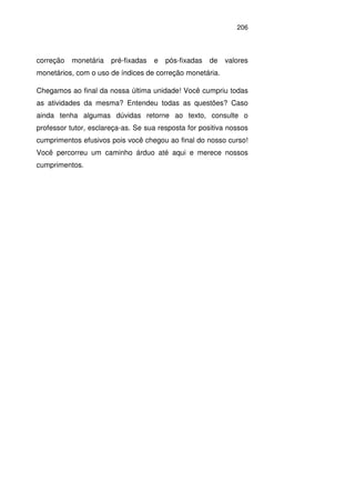 206
correção monetária pré-fixadas e pós-fixadas de valores
monetários, com o uso de índices de correção monetária.
Chegamos ao final da nossa última unidade! Você cumpriu todas
as atividades da mesma? Entendeu todas as questões? Caso
ainda tenha algumas dúvidas retorne ao texto, consulte o
professor tutor, esclareça-as. Se sua resposta for positiva nossos
cumprimentos efusivos pois você chegou ao final do nosso curso!
Você percorreu um caminho árduo até aqui e merece nossos
cumprimentos.
 