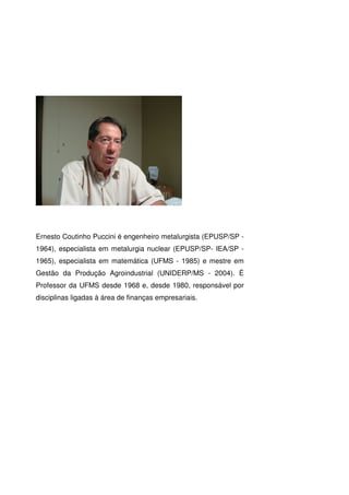 Ernesto Coutinho Puccini é engenheiro metalurgista (EPUSP/SP -
1964), especialista em metalurgia nuclear (EPUSP/SP- IEA/SP -
1965), especialista em matemática (UFMS - 1985) e mestre em
Gestão da Produção Agroindustrial (UNIDERP/MS - 2004). É
Professor da UFMS desde 1968 e, desde 1980, responsável por
disciplinas ligadas à área de finanças empresariais.
 