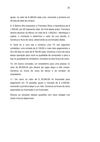 22
iguais, no valor de $ 280,00 cada uma, vencendo a primeira em
30 dias da data da compra.
8. O Banco Alfa emprestou a Francisco Silva a importância de $
1.000,00, por 60 (sessenta) dias. Ao final desse prazo, Francisco
deverá devolver ao Banco um total de $ 1.300,00:1. Identifique o
capital, o montante e determine o valor do juro devido, 2.
Construa o fluxo de caixa, observando as convenções dadas.
9. Você foi a uma loja e comprou uma TV nas seguintes
condições: uma entrada de $ 100,00 e mais dois pagamentos a
30 e 60 dias no valor de $ 150,00 cada. Construa o fluxo de caixa
dessa operação para você na qualidade de comprador e para a
loja na qualidade de vendedora. Compare os dois fluxos de caixa.
10. Um banco concedeu um empréstimo para uma pessoa no
valor de $5.000,00 que deverá ser pago daqui a três meses.
Construa os fluxos de caixa do banco e do tomador do
empréstimo.
11. Um carro no valor de $ 25.000,00 foi financiado para
pagamento em 12 parcelas iguais e mensais de $ 2.450,00,
vencendo a primeira daqui a um mês. Construa os fluxos de caixa
associados ao financiador e ao financiado.
Discuta as soluções dessas questões com seus colegas nos
chats e fóruns disponíveis.
 
