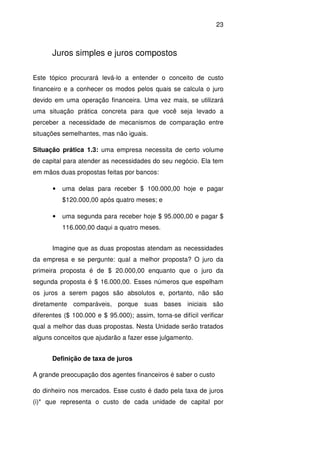 23
Juros simples e juros compostos
Este tópico procurará levá-lo a entender o conceito de custo
financeiro e a conhecer os modos pelos quais se calcula o juro
devido em uma operação financeira. Uma vez mais, se utilizará
uma situação prática concreta para que você seja levado a
perceber a necessidade de mecanismos de comparação entre
situações semelhantes, mas não iguais.
Situação prática 1.3: uma empresa necessita de certo volume
de capital para atender as necessidades do seu negócio. Ela tem
em mãos duas propostas feitas por bancos:
• uma delas para receber $ 100.000,00 hoje e pagar
$120.000,00 após quatro meses; e
• uma segunda para receber hoje $ 95.000,00 e pagar $
116.000,00 daqui a quatro meses.
Imagine que as duas propostas atendam as necessidades
da empresa e se pergunte: qual a melhor proposta? O juro da
primeira proposta é de $ 20.000,00 enquanto que o juro da
segunda proposta é $ 16.000,00. Esses números que espelham
os juros a serem pagos são absolutos e, portanto, não são
diretamente comparáveis, porque suas bases iniciais são
diferentes ($ 100.000 e $ 95.000); assim, torna-se difícil verificar
qual a melhor das duas propostas. Nesta Unidade serão tratados
alguns conceitos que ajudarão a fazer esse julgamento.
Definição de taxa de juros
A grande preocupação dos agentes financeiros é saber o custo
do dinheiro nos mercados. Esse custo é dado pela taxa de juros
(i)* que representa o custo de cada unidade de capital por
 