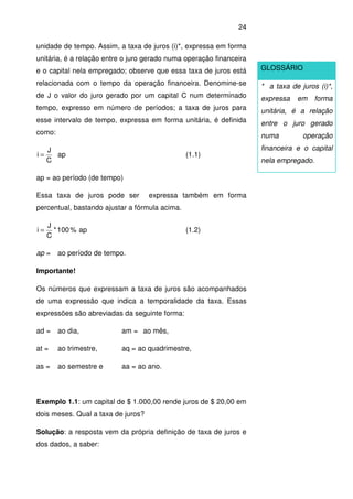24
unidade de tempo. Assim, a taxa de juros (i)*, expressa em forma
unitária, é a relação entre o juro gerado numa operação financeira
e o capital nela empregado; observe que essa taxa de juros está
relacionada com o tempo da operação financeira. Denomine-se
de J o valor do juro gerado por um capital C num determinado
tempo, expresso em número de períodos; a taxa de juros para
esse intervalo de tempo, expressa em forma unitária, é definida
como:
C
J
i = ap (1.1)
ap = ao período (de tempo)
Essa taxa de juros pode ser expressa também em forma
percentual, bastando ajustar a fórmula acima.
100*
C
J
i = % ap (1.2)
ap = ao período de tempo.
Importante!
Os números que expressam a taxa de juros são acompanhados
de uma expressão que indica a temporalidade da taxa. Essas
expressões são abreviadas da seguinte forma:
ad = ao dia, am = ao mês,
at = ao trimestre, aq = ao quadrimestre,
as = ao semestre e aa = ao ano.
Exemplo 1.1: um capital de $ 1.000,00 rende juros de $ 20,00 em
dois meses. Qual a taxa de juros?
Solução: a resposta vem da própria definição de taxa de juros e
dos dados, a saber:
GLOSSÁRIO
* a taxa de juros (i)*,
expressa em forma
unitária, é a relação
entre o juro gerado
numa operação
financeira e o capital
nela empregado.
 