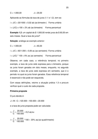 25
C = 1.000,00 J = 20,00
Aplicando as fórmulas da taxa de juros (1.1 e 1.2), tem-se:
i = J/C = 20/1000 = 0,02 ab (ao bimestre ) Forma unitária
i = (J/C) x 100 = 2% ab (ao bimestre) Forma percentual
Exemplo 1.2: um capital de $ 1.000,00 rende juros de $ 60,00 em
seis meses. Qual a taxa de juros?
Solução: análoga ao exemplo anterior:
C = 1.000,00 J = 60,00
i = J/C = 60/1.000 = 0,06 as (ao semestre) Forma unitária
i = (J/C) * 100 = 6% as (ao semestre) Forma percentual
Observe, em cada caso, a referência temporal; no primeiro
exemplo, a taxa de juros está expressa para o bimestre, porque
os juros foram gerados em dois meses, enquanto, no segundo
exemplo, a taxa de juros está expressa em semestre, que é o
período no qual os juros foram gerados. Essa referência temporal
é essencial e não pode ser esquecida.
Com essas definições, retome a situação prática 1.3 e procure
verificar qual o custo de cada proposta.
Primeira proposta
O juro devido é:
000.20000.100000.120CMJ =−=−=
e a taxa de juros proposta pode ser calculada:
===
000.100
000.20
C
J
i 0,2 aq ou
=== 100*
000.100
000.20
C
J
i 20% aq (ao quadrimestre)
 