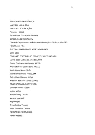 3
PRESIDENTE DA REPÚBLICA
Luiz Inácio Lula da Silva
MINISTRO DA EDUCAÇÃO
Fernando Haddad
Secretário de Educação a Distância
Carlos Eduardo Bielschowsky
Diretor do Departamento de Políticas em Educação a Distância – DPEAD
Hélio Chaves Filho
SISTEMA UNIVERSIDADE ABERTA DO BRASIL
Celso Costa
COMISSÃO EDITORIAL DO PROJETO PILOTO UAB/MEC
Marina Isabel Mateus de Almeida (UFPR)
Teresa Cristina Janes Carneiro (UFES)
Antonio Roberto Coelho Serra (UEMA)
Jonilto Costa Sousa (UnB)
Vicente Chiaramonte Pires (UEM)
Ozório Kunio Matsuda (UEM)
Anderson de Barros Dantas (UFAL)
ORGANIZAÇÃO DO CONTEÚDO
Ernesto Coutinho Puccini
projeto gráfico
Annye Cristiny Tessaro
Mariana Lorenzetti
diagramação
Annye Cristiny Tessaro
Victor Emmanuel Carlson
REVISÃO DE PORTUGUÊS
Renato Tapado
 