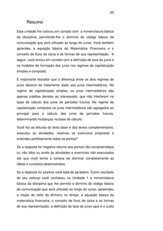 30
Resumo
Esta unidade lhe colocou em contato com a nomenclatura básica
da disciplina, permitindo-lhe o domínio do código básico de
comunicação que será utilizado ao longo do curso. Você também
aprendeu a equação básica da Matemática Financeira e o
conceito de fluxo de caixa e as formas de sua representação. A
seguir, você entrou em contato com a definição de taxa de juros e
os modelos de formação dos juros nos regimes de capitalização
simples e composta.
É importante ressaltar que a diferença entre os dois regimes de
juros decorre do tratamento dado aos juros intermediários. No
regime de capitalização simples, os juros intermediários são
apenas créditos devidos ao interessado, que não interferem na
base de cálculo dos juros de períodos futuros. No regime de
capitalização composta os juros intermediários são agregados ao
principal para o cálculo dos juros de períodos futuros,
determinando mudanças na base de cálculo.
Você fez as leituras do texto base e dos textos complementares,
executou as atividades, resolveu os exercícios propostos e
entendeu perfeitamente todos os pontos?
Se a resposta for negativa retorne aos pontos não compreendidos
ou não lidos ou ainda às atividades e exercícios não executados
até que você tenha a certeza de dominar completamente as
idéias e conceitos desenvolvidos.
Se a resposta for positiva você está de parabéns. Como resultado
do seu esforço você conheceu na Unidade 1 a nomenclatura
básica da disciplina que lhe permite o domínio do código básico
de comunicação que será utilizado ao longo do curso, apreendeu
a noção de valor de dinheiro no tempo, a equação básica da
matemática financeira, o conceito de fluxo de caixa e as formas
de sua representação, a definição de taxa de juros (que é o custo
 