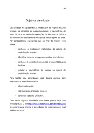 34
Objetivos da unidade
Esta unidade lhe apresentará a modelagem do regime de juros
simples, os conceitos de proporcionalidade e equivalência de
taxas de juros, as bases das operações de desconto de títulos e
os conceitos de equivalência de capitais nesse regime de juros.
Por conseqüência, esperamos que ao final do mesmo você
possa:
• conhecer a modelagem matemática do regime de
capitalização simples;
• identificar taxas de juros proporcionais e equivalentes;
• conhecer o conceito de descontos e suas modelagens
básicas;
• estudar a equivalência de capitais no regime de
capitalização simples.
Para facilitar seu aprendizado você deverá dominar com
segurança os seguintes assuntos:
• álgebra elementar;
• representação gráfica de funções;
• conceitos vistos na unidade 1.
Caso tenha alguma dificuldade com esses pontos faça uma
revisão prévia. O site http://www.somatematica.com.br/index2.php
é excelente para orientar o aprendizado de matemática em nível
médio e superior.
 