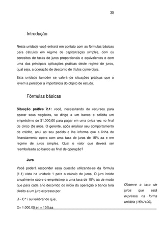35
Introdução
Nesta unidade você entrará em contato com as fórmulas básicas
para cálculos em regime de capitalização simples, com os
conceitos de taxas de juros proporcionais e equivalentes e com
uma das principais aplicações práticas deste regime de juros,
qual seja, a operação de desconto de títulos comerciais.
Esta unidade também se valerá de situações práticas que o
levem a perceber a importância do objeto de estudo.
Fórmulas básicas
Situação prática 2.1: você, necessitando de recursos para
operar seus negócios, se dirige a um banco e solicita um
empréstimo de $1.000,00 para pagar em uma única vez no final
de cinco (5) anos. O gerente, após analisar seu comportamento
de crédito, anui ao seu pedido e lhe informa que a linha de
financiamento opera com uma taxa de juros de 15% aa e em
regime de juros simples. Qual o valor que deverá ser
reembolsado ao banco ao final de operação?
Juro
Você poderá responder essa questão utilizando-se da fórmula
(1.1) vista na unidade 1 para o cálculo de juros. O juro incide
anualmente sobre o empréstimo a uma taxa de 15% aa de modo
que para cada ano decorrido do início da operação o banco terá
direito a um juro expresso por:
i*CJ = ou lembrando que,
C= 1.000,00 e i = 15%aa
Observe a taxa de
juros que está
expressa na forma
unitária (15%/100).
 