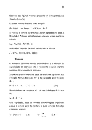 39
Solução: a) a figura 5 mostra o problema em forma gráfica para
visualizá-lo melhor.
b) fazer o resumo de dados como a seguir:
C = 1.000 n = 3 anos i = 10% aa J = ?
c) verificar a fórmula ou fórmulas a serem aplicadas; no caso, a
fórmula 2.1. Antes de aplicá-la reduzir a taxa de juros à sua forma
unitária:
i aa = i%aa/100 = 10/100 = 0,1
Aplicando a seguir os valores à fórmula básica, tem-se:
J = C*i*n = 1.000*0,10*3 = 300,00
Montante
O montante, conforme definido anteriormente, é o resultado da
capitalização da operação, isto é, representa o capital originário
acrescido do juro devido na operação.
A fórmula geral do montante pode ser deduzida a partir da sua
definição (fórmula básica da MF) e da expressão geral dos juros
(2.1):
M = C + J e n*i*C=J (2.1)
Substituindo na expressão de M o valor de J dado por (2.1), tem-
se,
n*i*CC=M +
Esta expressão, após as devidas transformações algébricas,
produz a fórmula geral do montante e suas fórmulas derivadas,
mostradas a seguir:
n)*i(1*CM += (2.2)
n*i+1
M
C = (2.3)
 