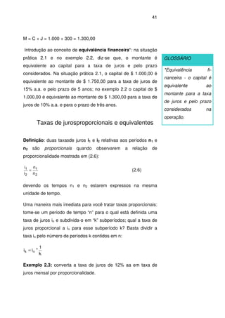 41
M = C + J = 1.000 + 300 = 1.300,00
Introdução ao conceito de equivalência financeira*: na situação
prática 2.1 e no exemplo 2.2, diz-se que, o montante é
equivalente ao capital para a taxa de juros e pelo prazo
considerados. Na situação prática 2.1, o capital de $ 1.000,00 é
equivalente ao montante de $ 1.750,00 para a taxa de juros de
15% a.a. e pelo prazo de 5 anos; no exemplo 2.2 o capital de $
1.000,00 é equivalente ao montante de $ 1.300,00 para a taxa de
juros de 10% a.a. e para o prazo de três anos.
Taxas de jurosproporcionais e equivalentes
Definição: duas taxasde juros i1 e i2 relativas aos períodos n1 e
n2 são proporcionais quando observarem a relação de
proporcionalidade mostrada em (2.6):
2
1
2
1
n
n
i
i
= (2.6)
devendo os tempos n1 e n2 estarem expressos na mesma
unidade de tempo.
Uma maneira mais imediata para você tratar taxas proporcionais:
tome-se um período de tempo “n” para o qual está definida uma
taxa de juros in e subdivida-o em “k” subperíodos; qual a taxa de
juros proporcional a in para esse subperíodo k? Basta dividir a
taxa in pelo número de períodos k contidos em n:
k
1
*ii nk =
Exemplo 2.3: converta a taxa de juros de 12% aa em taxa de
juros mensal por proporcionalidade.
GLOSSÁRIO
*Equivalência fi-
nanceira - o capital é
equivalente ao
montante para a taxa
de juros e pelo prazo
considerados na
operação.
 