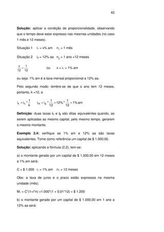 42
Solução: aplicar a condição de proporcionalidade, observando
que o tempo deve estar expresso nas mesmas unidades (no caso
1 mês e 12 meses).
Situação 1 i1 = x% am n1
= 1 mês
Situação 2 i2 = 12% aa n2
= 1 ano =12 meses
12
1
12
x
= ou x = i1 = 1% am
ou seja: 1% am é a taxa mensal proporcional a 12% aa.
Pelo segundo modo: lembre-se de que o ano tem 12 meses,
portanto, k =12, e
k
1
*ii nk = am%1
12
1
*%12
12
1
*ii am ===
Definição: duas taxas i1 e i2 são ditas equivalentes quando, ao
serem aplicadas ao mesmo capital, pelo mesmo tempo, gerarem
o mesmo montante.
Exemplo 2.4: verifique se 1% am e 12% aa são taxas
equivalentes. Tome como referência um capital de $ 1.000,00.
Solução: aplicando a fórmula (2.2), tem-se:
a) o montante gerado por um capital de $ 1.000,00 em 12 meses
a 1% am será:
C = $ 1.000 i1 = 1% am n1 = 12 meses
Obs: a taxa de juros e o prazo estão expressos na mesma
unidade (mês).
M1 = C*(1+i*n) =1.000*(1 + 0,01*12) = $ 1.200
b) o montante gerado por um capital de $ 1.000,00 em 1 ano a
12% aa será:
 