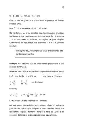 43
C = $ 1.000 i2 = 12% aa n2 = 1 ano
Obs: a taxa de juros e o prazo estão expressos na mesma
unidade (ano).
M2 = C*(1+i*n) =1.000*(1 + 0,12*1) = $ 1.200
Os montantes, M1 e M2, gerados nas duas situações propostas
são iguais, o que mostra que as taxas de juros de 1% am e de
12% aa são taxas equivalentes, em regime de juros simples.
Combinando os resultados dos exemplos 2.3 e 2.4, pode-se
concluir:
Em regime de juros simples as taxas proporcionais são
também equivalentes.
Exemplo 2.5: calcule a taxa de juros mensal proporcional à taxa
de juros de 18% a.a..
Solução: basta aplicar a fórmula da proporcionalidade aos dados
i1= ? n1 = 1 mês i2 = 18% aa n2 = 1 ano = 12 meses
2
1
2
1
n
n
i
i
=
12
1
18
i1
= i1 = 1,5 % am
ou ainda,
k
1
*ii nk = am%5,1
12
1
*18
12
1
*ii am ===
k =12 porque um ano se divide em 12 meses.
Até este ponto você estudou a modelagem básica do regime de
juros ou de capitalização simples e suas fórmulas básica que
relacionam: capital, montante, tempo e taxa de juros e os
conceitos de taxas de juros proporcionais e equivalentes.
 
