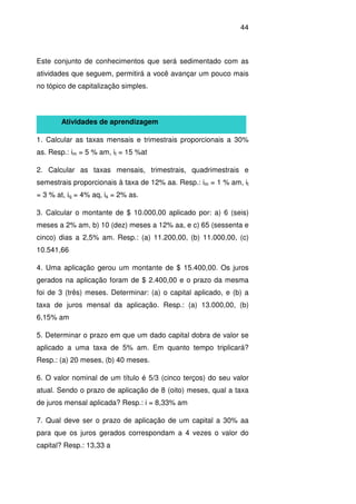 44
Este conjunto de conhecimentos que será sedimentado com as
atividades que seguem, permitirá a você avançar um pouco mais
no tópico de capitalização simples.
Atividades de aprendizagem
1. Calcular as taxas mensais e trimestrais proporcionais a 30%
as. Resp.: im = 5 % am, it = 15 %at
2. Calcular as taxas mensais, trimestrais, quadrimestrais e
semestrais proporcionais à taxa de 12% aa. Resp.: im = 1 % am, it
= 3 % at, iq = 4% aq, is = 2% as.
3. Calcular o montante de $ 10.000,00 aplicado por: a) 6 (seis)
meses a 2% am, b) 10 (dez) meses a 12% aa, e c) 65 (sessenta e
cinco) dias a 2,5% am. Resp.: (a) 11.200,00, (b) 11.000,00, (c)
10.541,66
4. Uma aplicação gerou um montante de $ 15.400,00. Os juros
gerados na aplicação foram de $ 2.400,00 e o prazo da mesma
foi de 3 (três) meses. Determinar: (a) o capital aplicado, e (b) a
taxa de juros mensal da aplicação. Resp.: (a) 13.000,00, (b)
6,15% am
5. Determinar o prazo em que um dado capital dobra de valor se
aplicado a uma taxa de 5% am. Em quanto tempo triplicará?
Resp.: (a) 20 meses, (b) 40 meses.
6. O valor nominal de um título é 5/3 (cinco terços) do seu valor
atual. Sendo o prazo de aplicação de 8 (oito) meses, qual a taxa
de juros mensal aplicada? Resp.: i = 8,33% am
7. Qual deve ser o prazo de aplicação de um capital a 30% aa
para que os juros gerados correspondam a 4 vezes o valor do
capital? Resp.: 13,33 a
 