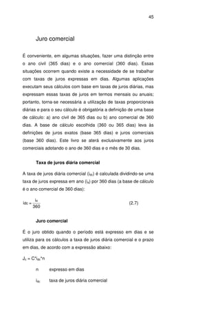 45
Juro comercial
É conveniente, em algumas situações, fazer uma distinção entre
o ano civil (365 dias) e o ano comercial (360 dias). Essas
situações ocorrem quando existe a necessidade de se trabalhar
com taxas de juros expressas em dias. Algumas aplicações
executam seus cálculos com base em taxas de juros diárias, mas
expressam essas taxas de juros em termos mensais ou anuais;
portanto, torna-se necessária a utilização de taxas proporcionais
diárias e para o seu cálculo é obrigatória a definição de uma base
de cálculo: a) ano civil de 365 dias ou b) ano comercial de 360
dias. A base de cálculo escolhida (360 ou 365 dias) leva às
definições de juros exatos (base 365 dias) e juros comerciais
(base 360 dias). Este livro se aterá exclusivamente aos juros
comerciais adotando o ano de 360 dias e o mês de 30 dias.
Taxa de juros diária comercial
A taxa de juros diária comercial (idc) é calculada dividindo-se uma
taxa de juros expressa em ano (ia) por 360 dias (a base de cálculo
é o ano comercial de 360 dias):
360
i
=i
a
dc (2.7)
Juro comercial
É o juro obtido quando o período está expresso em dias e se
utiliza para os cálculos a taxa de juros diária comercial e o prazo
em dias, de acordo com a expressão abaixo:
Jc = C*idc*n
n expresso em dias
idc taxa de juros diária comercial
 