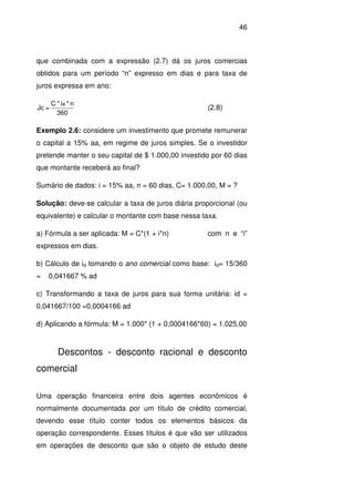46
que combinada com a expressão (2.7) dá os juros comercias
obtidos para um período “n” expresso em dias e para taxa de
juros expressa em ano:
360
n*i*C
=Jc
a
(2.8)
Exemplo 2.6: considere um investimento que promete remunerar
o capital a 15% aa, em regime de juros simples. Se o investidor
pretende manter o seu capital de $ 1.000,00 investido por 60 dias
que montante receberá ao final?
Sumário de dados: i = 15% aa, n = 60 dias, C= 1.000,00, M = ?
Solução: deve-se calcular a taxa de juros diária proporcional (ou
equivalente) e calcular o montante com base nessa taxa.
a) Fórmula a ser aplicada: M = C*(1 + i*n) com n e “i”
expressos em dias.
b) Cálculo de id tomando o ano comercial como base: id= 15/360
= 0,041667 % ad
c) Transformando a taxa de juros para sua forma unitária: id =
0,041667/100 =0,0004166 ad
d) Aplicando a fórmula: M = 1.000* (1 + 0,0004166*60) = 1.025,00
Descontos - desconto racional e desconto
comercial
Uma operação financeira entre dois agentes econômicos é
normalmente documentada por um título de crédito comercial,
devendo esse título conter todos os elementos básicos da
operação correspondente. Esses títulos é que vão ser utilizados
em operações de desconto que são o objeto de estudo deste
 