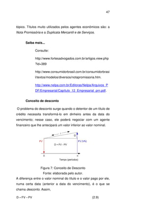 47
tópico. Títulos muito utilizados pelos agentes econômicos são: a
Nota Promissória e a Duplicata Mercantil e de Serviços.
Saiba mais...
Consulte:
http://www.fortesadvogados.com.br/artigos.view.php
?id=389
http://www.consumidorbrasil.com.br/consumidorbrasi
l/textos/modelos/diversos/notapromissoria.htm.
http://www.nelpa.com.br/Editoras/Nelpa/Arquivos_P
DF/Empresarial/Capítulo_12_Empresarial_prn.pdf.
Conceito de desconto
O problema do desconto surge quando o detentor de um título de
crédito necessita transformá-lo em dinheiro antes da data do
vencimento; nesse caso, ele poderá negociar com um agente
financeiro que lhe antecipará um valor inferior ao valor nominal.
Figura 7: Conceito de Desconto
Fonte: elaborada pelo autor.
A diferença entre o valor nominal do título e o valor pago por ele,
numa certa data (anterior a data do vencimento), é o que se
chama desconto. Assim,
PVFVD −= (2.9)
 