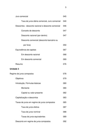 5
Juro comercial 045
Taxa de juros diária comercial, Juro comercial 040
Descontos - desconto racional e desconto comercial 046
Conceito de desconto 047
Desconto racional (por dentro) 047
Desconto comercial (desconto bancário ou
por fora) 050
Equivalência de capitais 067
Em desconto racional 068
Em desconto comercial 069
Resumo 076
Unidade 3
Regime de juros compostos 078
Objetivos 079
Introdução, Fórmulas básicas 080
Montante 080
Capital ou valor presente 082
Capitalização e descontos 083
Taxas de juros em regime de juros compostos 085
Taxa de juros efetiva 087
Taxa de juros nominal 088
Taxas de juros equivalentes 089
Desconto em regime de juros compostos 092
 