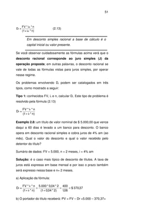 51
n)*i+(1
n*i*FV
=D
dr
dr
r (2.13)
Em desconto simples racional a base de cálculo é o
capital inicial ou valor presente.
Se você observar cuidadosamente as fórmulas acima verá que o
desconto racional corresponde ao juro simples (J) da
operação proposta; em outras palavras, o desconto racional se
vale de todas as fórmulas vistas para juros simples, por operar
nesse regime.
Os problemas envolvendo Dr podem ser catalogados em três
tipos, como mostrado a seguir:
Tipo 1: conhecidos FV, ir e n, calcular Dr. Este tipo de problema é
resolvido pela fórmula (2.13)
n)*i1(
n*i*FV
=D
r
r
r
+
Exemplo 2.8: um título de valor nominal de $ 5.000,00 que vence
daqui a 60 dias é levado a um banco para desconto. O banco
opera em desconto racional simples e cobra juros de 4% am (ao
mês). Qual o valor do desconto e qual o valor recebido pelo
detentor do título?
Sumário de dados: FV = 5.000, n = 2 meses, i = 4% am
Solução: é o caso mais típico de desconto de títulos. A taxa de
juros está expressa em base mensal e por isso o prazo também
será expresso nessa base e n= 2 meses.
a) Aplicação da fórmula:
37,370$
08,1
400
)2*04,01(
2*04,0*000.5
n)*i1(
n*i*FV
=D
r
r
r ==
+
=
+
b) O portador do título receberá: PV = FV – Dr =5.000 – 370,37=
 
